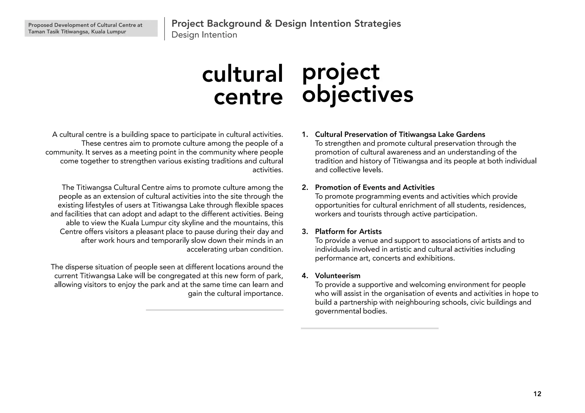 Proposed Development of Cultural Centre at
Taman Tasik Titiwangsa, Kuala Lumpur
Project Background & Design Intention Strategies
Design Intention
12
A cultural centre is a building space to participate in cultural activities.
These centres aim to promote culture among the people of a
community. It serves as a meeting point in the community where people
come together to strengthen various existing traditions and cultural
activities.
The Titiwangsa Cultural Centre aims to promote culture among the
people as an extension of cultural activities into the site through the
existing lifestyles of users at Titiwangsa Lake through flexible spaces
and facilities that can adopt and adapt to the different activities. Being
able to view the Kuala Lumpur city skyline and the mountains, this
Centre offers visitors a pleasant place to pause during their day and
after work hours and temporarily slow down their minds in an
accelerating urban condition.
The disperse situation of people seen at different locations around the
current Titiwangsa Lake will be congregated at this new form of park,
allowing visitors to enjoy the park and at the same time can learn and
gain the cultural importance.
cultural
centre
1. Cultural Preservation of Titiwangsa Lake Gardens
To strengthen and promote cultural preservation through the
promotion of cultural awareness and an understanding of the
tradition and history of Titiwangsa and its people at both individual
and collective levels.
2. Promotion of Events and Activities
To promote programming events and activities which provide
opportunities for cultural enrichment of all students, residences,
workers and tourists through active participation.
3. Platform for Artists
To provide a venue and support to associations of artists and to
individuals involved in artistic and cultural activities including
performance art, concerts and exhibitions.
4. Volunteerism
To provide a supportive and welcoming environment for people
who will assist in the organisation of events and activities in hope to
build a partnership with neighbouring schools, civic buildings and
governmental bodies.
project
objectives
 