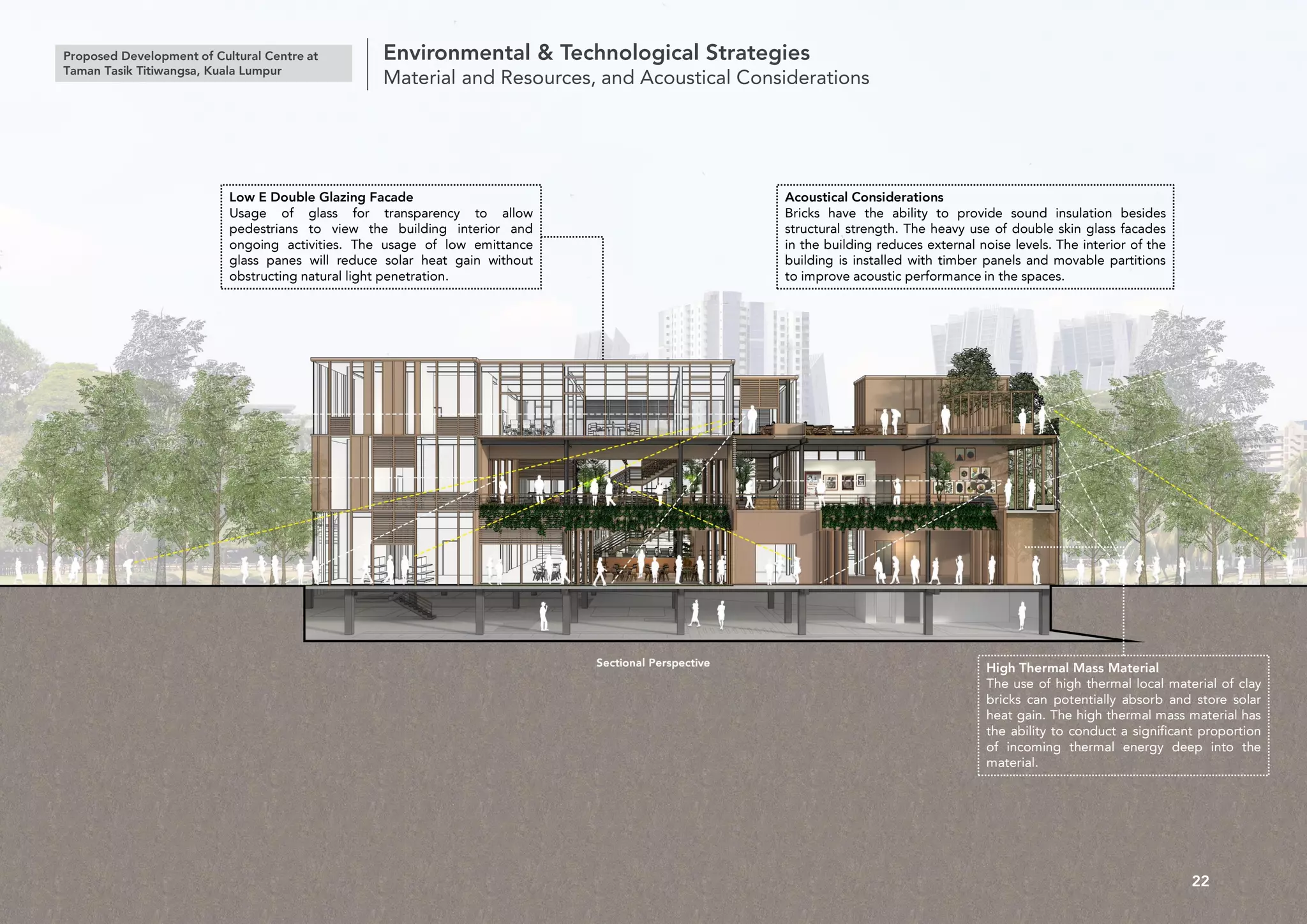 Proposed Development of Cultural Centre at
Taman Tasik Titiwangsa, Kuala Lumpur
Environmental & Technological Strategies
Material and Resources, and Acoustical Considerations
22
Low E Double Glazing Facade
Usage of glass for transparency to allow
pedestrians to view the building interior and
ongoing activities. The usage of low emittance
glass panes will reduce solar heat gain without
obstructing natural light penetration.
Acoustical Considerations
Bricks have the ability to provide sound insulation besides
structural strength. The heavy use of double skin glass facades
in the building reduces external noise levels. The interior of the
building is installed with timber panels and movable partitions
to improve acoustic performance in the spaces.
High Thermal Mass Material
The use of high thermal local material of clay
bricks can potentially absorb and store solar
heat gain. The high thermal mass material has
the ability to conduct a significant proportion
of incoming thermal energy deep into the
material.
 