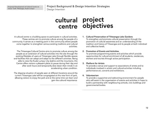 Proposed Development of Cultural Centre at
Taman Tasik Titiwangsa, Kuala Lumpur
Project Background & Design Intention Strategies
Design Intention
12
A cultural centre is a building space to participate in cultural activities.
These centres aim to promote culture among the people of a
community. It serves as a meeting point in the community where people
come together to strengthen various existing traditions and cultural
activities.
The Titiwangsa Cultural Centre aims to promote culture among the
people as an extension of cultural activities into the site through the
existing lifestyles of users at Titiwangsa Lake through flexible spaces
and facilities that can adopt and adapt to the different activities. Being
able to view the Kuala Lumpur city skyline and the mountains, this
Centre offers visitors a pleasant place to pause during their day and
after work hours and temporarily slow down their minds in an
accelerating urban condition.
The disperse situation of people seen at different locations around the
current Titiwangsa Lake will be congregated at this new form of park,
allowing visitors to enjoy the park and at the same time can learn and
gain the cultural importance.
cultural
centre
1. Cultural Preservation of Titiwangsa Lake Gardens
To strengthen and promote cultural preservation through the
promotion of cultural awareness and an understanding of the
tradition and history of Titiwangsa and its people at both individual
and collective levels.
2. Promotion of Events and Activities
To promote programming events and activities which provide
opportunities for cultural enrichment of all students, residences,
workers and tourists through active participation.
3. Platform for Artists
To provide a venue and support to associations of artists and to
individuals involved in artistic and cultural activities including
performance art, concerts and exhibitions.
4. Volunteerism
To provide a supportive and welcoming environment for people
who will assist in the organisation of events and activities in hope to
build a partnership with neighbouring schools, civic buildings and
governmental bodies.
project
objectives
 
