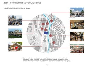 Sultan Abdul Samad Building
Dataran Merdeka
Kuala Lumpur City Gallery
Masjid Jamek
Textile Museum
Central Market
Sri Mahamariamman Temple
2.0 SITE INTRODUCTION & CONTEXTUAL STUDIES
2.3 MACRO SITE ANALYSIS - Tourist Nodes
Tourist nodes are heavily concentrated on site with most of them directly
connected to site via Jalan Sultan Hishamuddin. Hence, the entrance via
Jalan Sultan Hishamuddin could be more focused towards tourist user group.
9
 