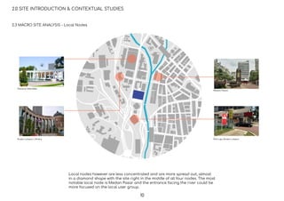Dataran Merdeka
Kuala Lumpur Library
Medan Pasar
Pos Laju Kuala Lumpur
2.0 SITE INTRODUCTION & CONTEXTUAL STUDIES
2.3 MACRO SITE ANALYSIS - Local Nodes
Local nodes however are less concentrated and are more spread out, almost
in a diamond shape with the site right in the middle of all four nodes. The most
notable local node is Medan Pasar and the entrance facing the river could be
more focused on the local user group.
10
 