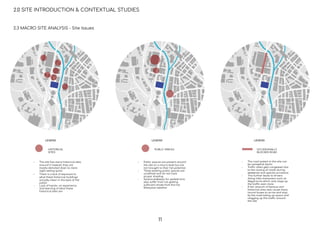 HISTORICAL
SITES
LEGEND
PUBLIC SPACES
LEGEND
OCCASIONALLY
BLOCKED ROAD
LEGEND
2.0 SITE INTRODUCTION & CONTEXTUAL STUDIES
2.3 MACRO SITE ANALYSIS - Site Issues
- The site has many historical sites
around it however, they are
mostly demoted down to mere
sight-seeing spots
- There is a lack of exposure to
what these historical buildings
actually mean in the eyes of the
public
- Lack of hands- on experience
and learning of what these
historical sites are
- Public spaces are present around
the site on a macro level but are
not brought to their full potential
- These existing public spaces are
unreﬁned and do not have
proper shading
- Several walkways for pedestrians
also suffer from not getting
sufficient shade from the hot
Malaysian weather
- The road system in the site can
be somewhat hectic
- Traffic often gets congested due
to the closing of roads during
weekends and special occasions
- This further leads to drivers
doing risky maneuvers such as
illegal turns which only clogs up
the traffic even more
- A fair amount of famous and
historical sites also cause many
tourist buses to arrive and stop
by the road taking up space and
clogging up the traffic around
the site
11
 