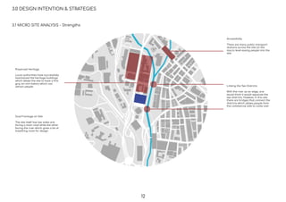 3.0 DESIGN INTENTION & STRATEGIES
Preserved Heritage
Local authorities have successfully
maintained the heritage buildings
which allows the site to have a ﬁrm
grip on rich history which can
attract people Linking the Two Districts
With the river as an edge, one
would think it would separate the
two districts. However, in this site
there are bridges that connect the
districts which allows people from
the commercial side to come over
Accessibility
There are many public transport
stations across the site on the
macro level easing people into the
site
Dual Frontage on Site
The site itself has two sides one
facing a main road while the other
facing the river which gives a lot of
breathing room for design
3.1 MICRO SITE ANALYSIS - Strengths
12
 