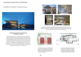 3.0 DESIGN INTENTION & STRATEGIES
This cultural centre has two main spaces, the library and the auditorium and in
between, an open agora connecting the two. In addition all three of these spaces face a
body of water which could be taken as inspiration as the architect opens up the agora
towards the riverbank for direct interaction with water.
Ground ﬂoor plan shows the separation of
the main spaces (auditorium on the left,
library on the right) with the open agora in
between. This spatial arrangement would
suit a more educational and performing
arts focused programme.
The section highlights the execution of
the auditorium which can be applied.
The auditorium extends to basement
level and for the project this could be in
tandem with the basement parking to
maximise usage of the basement level.
3.1 MICRO SITE ANALYSIS - Precedent Studies
STAVROS NIARCHOS FOUNDATION
CULTURAL CENTER
This cultural centre is a complex in the bay of Faliro in
Athens which includes new facilities for the National
Library of Greece and the Greek National Opera, as well
as the 210,000 m² Stavros Niarchos Park. An important
cultural and educational project, the site will comprise
the National Library of Greece and the Greek National
Opera in a 170,000 sq m landscaped park. Currently a
parking lot left over from the 2004 Olympic Games, once
the site of a racetrack, the project restore the site’s lost
connections with the city and the sea.
15
 