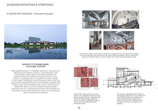 This cultural centre is shows more complexity compared to the ﬁrst precedent. Instead
of two main spaces, this centre has four zones, which are theatre, library, community
centre and museum with a corridor called Cross Street connecting these zones.
Ground ﬂoor plan shows four zones
which in its complexity could ﬁt a more
hybrid programme list. In addition with
the Cross Street design, allows for
visitors to easily navigate throughout
the centre and easily identify the
individual zones.
The section highlights theatre which is
the biggest space and in turn affects the
form of the building. This difference in
scale allows for easy navigation by
visitors. Fissures and irregularities on
the walls also help in acoustics and
lighting.
3.0 DESIGN INTENTION & STRATEGIES
3.1 MICRO SITE ANALYSIS - Precedent Studies
NIIGATA CITY KONAN WARD
CULTURAL CENTER
This cultural centre is a complex institution composed of
Multipurpose Theatre, Library, Local Museum, and
Community Center, which maximizes the merit of
compounding four different programs. Each of four
zones is connected by a circulation corridor named
"Cross Street". Developed in the workshops with local, the
spaces were designed based on somesthetic experiences,
human scale and usability of the rooms. The structure
follows the space, and the uneven elaborate walls
distribute the air conditioning and the natural lights. Its
concrete structure with ﬁssure functions as a breathing
skin to activate the building.
16
 