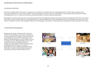 3.0 DESIGN INTENTION & STRATEGIES
3.2 DESIGN INTENTION
3.3 PROPOSED PROGRAMMES
Arts & CraftTEXTILE
PAPERCRAFT
WOODCRAFT
POTTERY
The most notable state of the site in my eyes as an architecture student was the underappreciation of the cultural aspects and
historical landmarks on site. Due to modern day technology and human nature, it falls down to just people taking pictures of these
incredible sites, rich in culture and history, and posting them on social media, ending there.
My intention via this cultural centre is to give locals and tourists alike the opportunity to get hands-on experience with the rich culture
and history of the site through an activity signiﬁcant on site and reﬂected on site, something everyone of all ages can enjoy, arts and
crafts. In addition to that, utilizing green features and strategies to provide a comfortable learning experience and space for the users.
Following the design intention with arts and
crafts as the big idea, it was vital to determine
a core programme. Instead of tunnel visioning
into textile due to the direct response to the
National Textile Museum, it was a better choice
to spread out into different ﬁelds of arts and
crafts. From there an additional three
categories were added, woodcraft, papercraft
and pottery. With this four it could be
separated into two, textile and papercraft as
the softer material craft whereas woodcraft
and pottery as the harder material craft.
17
 