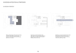 3.0 DESIGN INTENTION & STRATEGIES
3.4 DESIGN STRATEGY
Taking advantage of the dual frontage
of site to allocate tourist focused
spaces on the west and local focused
spaces on the east.
Opening up the Southeast side
with open concept spaces provide a
welcoming to visitors from Central
Market across the river.
Spillover courtyard stretches through
the building to the entrance and
reception to guide cool air from the
river and opens up views.
18
 