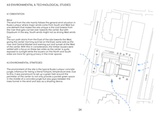 4.0 ENVIRONMENTAL & TECHNOLOGICAL STUDIES
4.1 ORIENTATION
4.2 ENVIRONMENTAL STRATEGIES
Wind
The wind from the site mainly follows the general wind situation in
Kuala Lumpur where major winds come from South and West but
one element that makes the site unique is the cool breeze from
the river that gets carried over towards the center. But with
Dayabumi in the way, South winds might not as strong West winds
Sun
The sun path starts from the East of the site towards the West,
giving the center morning sunrise on the East, same side as the
river and Central Market and evening sun and sunset at the West
of the center. With this in consideration, the timber louvers were
added with a focus on these two sides as the center is quite
exposed to sunlight while the louvers on the North and South
sides are more for giving privacy in the inner spaces
The environment of the site is the typical Kuala Lumpur concrete
jungle, infamous for being a literal hotspot, temperature wise. Due
to this, it was paramount to set up a green belt around the
perimeter of the center to not only provide a pocket green space
in the middle of a concrete jungle but also gaps between the
trees funnel in the wind and also as a shading device.
24
 