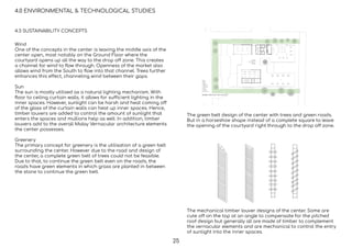 4.0 ENVIRONMENTAL & TECHNOLOGICAL STUDIES
4.3 SUSTAINABILITY CONCEPTS
Wind
One of the concepts in the center is leaving the middle axis of the
center open, most notably on the Ground Floor where the
courtyard opens up all the way to the drop off zone. This creates
a channel for wind to ﬂow through. Openness of the market also
allows wind from the South to ﬂow into that channel. Trees further
enhances this effect, channeling wind between their gaps.
Sun
The sun is mostly utilised as a natural lighting mechanism. With
ﬂoor to ceiling curtain walls, it allows for sufficient lighting in the
inner spaces. However, sunlight can be harsh and heat coming off
of the glass of the curtain walls can heat up inner spaces. Hence,
timber louvers are added to control the amount of sunlight that
enters the spaces and mullions help as well. In addition, timber
louvers add to the overall Malay Vernacular architecture elements
the center possesses.
Greenery
The primary concept for greenery is the utilisation of a green belt
surrounding the center. However due to the road and design of
the center, a complete green belt of trees could not be feasible.
Due to that, to continue the green belt even on the roads, the
roads have green elements in which grass are planted in between
the stone to continue the green belt.
The green belt design of the center with trees and green roads.
But in a horseshoe shape instead of a complete square to leave
the opening of the courtyard right through to the drop off zone.
The mechanical timber louver designs of the center. Some are
cute off on the top at an angle to compensate for the pitched
roof design but generally all are made of timber to complement
the vernacular elements and are mechanical to control the entry
of sunlight into the inner spaces.
25
 