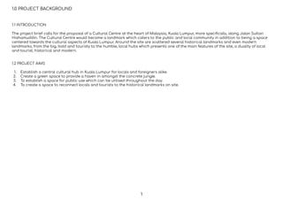1.0 PROJECT BACKGROUND
1.1 INTRODUCTION
The project brief calls for the proposal of a Cultural Centre at the heart of Malaysia, Kuala Lumpur, more speciﬁcally, along Jalan Sultan
Hishamuddin. The Cultural Centre would become a landmark which caters to the public and local community in addition to being a space
centered towards the cultural aspects of Kuala Lumpur. Around the site are scattered several historical landmarks and even modern
landmarks, from the big, bold and touristy to the humble, local hubs which presents one of the main features of the site, a duality of local
and tourist, historical and modern.
1.2 PROJECT AIMS
1. Establish a central cultural hub in Kuala Lumpur for locals and foreigners alike.
2. Create a green space to provide a haven in amongst the concrete jungle.
3. To establish a space for public use which can be utilised throughout the day.
4. To create a space to reconnect locals and tourists to the historical landmarks on site.
1
 