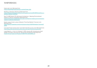 7.0 REFERENCES
29
Green belt. (n.d.). Retrieved from
https://www.designingbuildings.co.uk/wiki/Green_belt
Building a Clerestory Roof (n.d.). Retrieved from
https://www.homedesignersoftware.com/support/article/KB-00492/building-a-c
lerestory-skillion-roof.html
Ng, P. H. (2017, March 27). Vernacular Architecture – Relating Environmental
Issues to Cultural Conventions. Retrieved from
https://localcode.org/2017/03/vernacular-architecture-relating-environmental-i
ssues-to-cultural-conventions/
Kuala Lumpur, Kuala Lumpur, Malaysia Three Day Weather Forecast. (n.d.).
Retrieved from
https://www.accuweather.com/en/my/kuala-lumpur/233776/weather-forecast/2
33776
Concrete Frame Construction: Concrete Frame Structures. (n.d.). Retrieved from
http://www.understandconstruction.com/concrete-frame-structures.html
Lopez-Besora, J., Coch, H., & Pardal, C. (1970, January 01). Contemporary Roof
Design Concepts: Learning from Vernacular Architecture. Retrieved from
https://link.springer.com/chapter/10.1007/978-3-030-06185-2_16
 