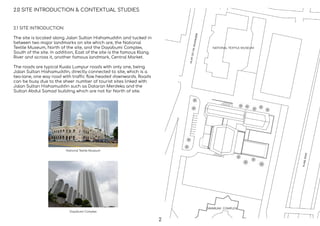 2.0 SITE INTRODUCTION & CONTEXTUAL STUDIES
2.1 SITE INTRODUCTION
The site is located along Jalan Sultan Hishamuddin and tucked in
between two major landmarks on site which are, the National
Textile Museum, North of the site, and the Dayabumi Complex,
South of the site. In addition, East of the site is the famous Klang
River and across it, another famous landmark, Central Market.
The roads are typical Kuala Lumpur roads with only one, being
Jalan Sultan Hishamuddin, directly connected to site, which is a
two-lane, one way road with traffic ﬂow headed downwards. Roads
can be busy due to the sheer number of tourist sites linked with
Jalan Sultan Hishamuddin such as Dataran Merdeka and the
Sultan Abdul Samad building which are not far North of site.
National Textile Museum
Dayabumi Complex
NATIONAL TEXTILE MUSEUM
DAYABUMI COMPLEX
2
 