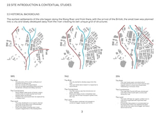 2.2 HISTORICAL BACKGROUND
The earliest settlements of the site began along the Klang River and from there, with the arrival of the British, the small town was planned
into a city and slowly developed away from the river creating its own unique grid of structures.
1895
The River
- The discovery of tin at the conﬂuence of
Gombak and Klang river
- Acts as a mode of transportation
- Acts as an edge separating three sections,
the British, Chinese and Malay sections.
The Connections
- About ﬁfteen miles south of Kuala Lumpur
construction of roads started and road
systems were introduced
- However, the road would later be replaced by
a railway track
The Land
- The town developed in an organic manner
and built forms were more concentrated
along the roads and river
- Due to the street crossing over, it also
caused irregularities in the development.
1962
The River
- The city started to develop away from the
river
- The river banks were raised in a response to
avoid ﬂoods
The Connections
- The 19th century saw the introduction of
motor vehicles
- Road and railway tracks completely took
over the role of main transport system from
the river
The Land
- The lots were combined and merged to
construct bigger masses and forms
2016
The River
- The river banks were concreted which
transformed the form of a more natural and
organic look to a more man-made look,
resembling a monsoon drain
The Connections
- The Light Rail Transit (LRT) was introduced
and most of the tracks were constructed
along the river
The Land
- The town still kept an organic pattern but is
now more organised with improved town
planning
- A more grid like pattern is concentrated on
the east side of the river whereas the west
side of the river were more bigger and stand
alone built forms
2.0 SITE INTRODUCTION & CONTEXTUAL STUDIES
3
 