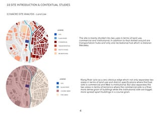 2.3 MACRO SITE ANALYSIS - Land Use
2.0 SITE INTRODUCTION & CONTEXTUAL STUDIES
SITE
KLANG RIVER
COMMERCIAL
TRANSPORTATION
INSTITUTIONAL
RECREATIONAL
LEGEND
SITE
KLANG RIVER
COURSE GRAIN
FINE GRAIN
LEGEND
The site is mainly divided into two uses in terms of land use,
commercial and institutional. In addition to that dotted around are
transportation hubs and only one recreational hub which is Dataran
Merdeka.
Klang River acts as a very obvious edge which not only separates two
areas in terms of land use and district speciﬁcations where the East
side is commercial and West is institutional. But also separates the
two areas in terms of tectonics where the commercial side is a ﬁner,
more dense grain of buildings while the institutional side are bigger,
more spread apart buildings in a course grain.
4
 