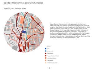 2.0 SITE INTRODUCTION & CONTEXTUAL STUDIES
SITE
KLANG RIVER
MAIN ROADS
PUBLIC TRANSPORTATION
SECONDARY ROADS
CAR PARKING
LEGEND
PEDESTRIAN WALKWAY
2.3 MACRO SITE ANALYSIS - Paths
Jalan Sultan Hishamuddin still appears to be the main
vehicular path and both in a negative, and positive point of
view, the site sits in its path. Negative in the fact that the road
gets congested easily with cars and more notably tourist
buses. Positive in the fact that the site is highly visible and
easy to navigate to. Navigation is also not a problem for
pedestrians as walkways are sufficient especially the bridges
connecting the two areas, across the Klang River. Public
transportation is also a feasible way of getting to site and the
sufficient walkways to site complement it well.
6
 