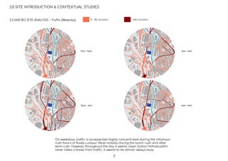 9am - 12pm
12pm - 3pm
3pm - 6pm
6pm - 9pm
2.0 SITE INTRODUCTION & CONTEXTUAL STUDIES
2.3 MACRO SITE ANALYSIS - Traffic (Weekday)
On weekdays, traffic is as expected, highly concentrated during the infamous
rush hours of Kuala Lumpur. Most notably during the lunch rush and after
work rush. However, throughout the day it seems Jalan Sultan Hishamuddin
never takes a break from traffic, it seems to be almost always busy.
0 - 40 cars/min >40 cars/min
7
 
