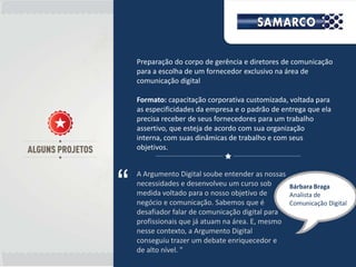 Preparação do corpo de gerência e diretores de comunicação
    para a escolha de um fornecedor exclusivo na área de
    comunicação digital

    Formato: capacitação corporativa customizada, voltada para
    as especificidades da empresa e o padrão de entrega que ela
    precisa receber de seus fornecedores para um trabalho
    assertivo, que esteja de acordo com sua organização
    interna, com suas dinâmicas de trabalho e com seus
    objetivos.




“
    A Argumento Digital soube entender as nossas
    necessidades e desenvolveu um curso sob      Bárbara Braga
    medida voltado para o nosso objetivo de      Analista de
    negócio e comunicação. Sabemos que é         Comunicação Digital
    desafiador falar de comunicação digital para
    profissionais que já atuam na área. E, mesmo
    nesse contexto, a Argumento Digital
    conseguiu trazer um debate enriquecedor e
    de alto nível. "
 