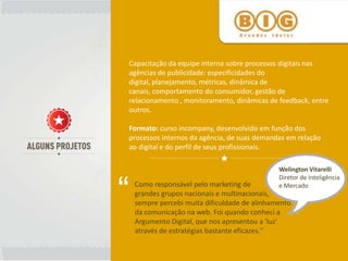 Capacitação da equipe interna sobre processos digitais nas
agências de publicidade: especificidades do
digital, planejamento, métricas, dinâmica de
canais, comportamento do consumidor, gestão de
relacionamento , monitoramento, dinâmicas de feedback, entre
outros.

Formato: curso incompany, desenvolvido em função dos
processos internos da agência, de suas demandas em relação
ao digital e do perfil de seus profissionais.

                                               Welington Vitarelli



“
                                               Diretor de Inteligência
    Como responsável pelo marketing de         e Mercado
    grandes grupos nacionais e multinacionais,
    sempre percebi muita dificuldade de alinhamento
    da comunicação na web. Foi quando conheci a
    Argumento Digital, que nos apresentou a 'luz'
    através de estratégias bastante eficazes."
 