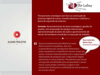 Planejamento estratégico com foco na construção de
    presença digital da marca, visando alavancar e viabilizar o
    plano de expansão da empresa

    Formato: desenvolvimento de plano estratégico e gestão do
    projeto, com preparação de equipes internas para
    operacionalização do plano de ações e gerenciamento de
    demais fornecedores envolvidos na execução do trabalho.

                                                       Rosa Lúcia dos



“
                                                       Mares Guia
    Nosso encantamento pela Mariana e pela
                                                       Diretora/Fundadora
    Maria Luiza foi instantâneo. Elas nos
    surpreenderam por conseguirem demonstrar
    tanta competência e experiência mesmo sendo tão
    jovens. Ficamos impressionados com a organização e
    objetividade da proposta que a Argumento Digital
    apresentou à nossa empresa. Percebemos que houve
    uma grande sensibilidade para compreender a nossa
    marca e para propor caminhos a seguir e isso
    certamente fortalecerá a visibilidade de nossa empresa
    no mundo virtual.”
 