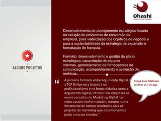 Desenvolvimento de planejamento estratégico focado
    na solução de problemas de conversão da
    empresa, para viabilização dos objetivos de negócio e
    para a sustentabilidade da estratégia de expansão e
    formatação de franquia.

    Formato: desenvolvimento e gestão do plano
    estratégico, capacitação de equipes
    internas, gerenciamento de fornecedores de
    comunicação, acompanhamento e avaliação de
    métricas.



“
    A parceria formada entre Argumento Digital e Szaya Luis Edelman,
    a TCP Bridge esta baseada no                 Diretor TCP Bridge
    profissionalismo e na forma didatica como a
    Argumento Digital, introduz nas empresas os
    novos conceitos do Marketing Digital nas
    redes sociais trnsformamdo o mesmo numa
    ferramenta de otimos resultados para os
    projetos de marketing que desenvolvemos
    junto a nossos clientes."
 