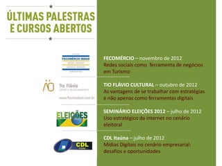 FECOMÉRCIO – novembro de 2012
           Redes sociais como ferramenta de negócios
           em Turismo
………………………………………………
           TIO FLÁVIO CULTURAL – outubro de 2012
           As vantagens de se trabalhar com estratégias
           e não apenas como ferramentas digitais
………………………………………………
           SEMINÁRIO ELEIÇÕES 2012 – julho de 2012
           Uso estratégico da internet no cenário
           eleitoral
………………………………………………
                CDL Itaúna – julho de 2012
                Mídias Digitais no cenário empresarial:
                desafios e oportunidades
 