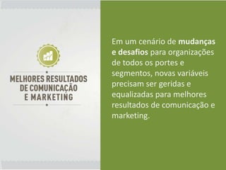 Em um cenário de mudanças
e desafios para organizações
de todos os portes e
segmentos, novas variáveis
precisam ser geridas e
equalizadas para melhores
resultados de comunicação e
marketing.
 