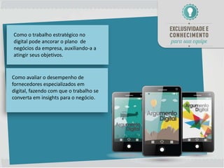 Como o trabalho estratégico no
digital pode ancorar o plano de
negócios da empresa, auxiliando-a a
atingir seus objetivos.



Como avaliar o desempenho de
fornecedores especializados em
digital, fazendo com que o trabalho se
converta em insights para o negócio.
 