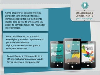 Como preparar as equipes internas
para lidar com o timing e todas as
demais especificidades do ambiente
digital, para que cada um assuma seu
papel de corresponsável nos resultados
da organização.


Como mobilizar recursos e traçar
estratégias que de fato aproveitem o
potencial do ambiente
digital, convertendo-o em ganhos
reais para a empresa.


 Como integrar a comunicação on e
 off-line, trabalhando os recursos de
 forma sinérgica e complementar
 