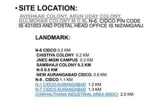 •SITE LOCATION:
AVISHKAR COLONY, ARUN UDAY COLONY,
GULMOHAR COLONY M G M, N-6, CIDCO PIN CODE
IS 431003 AND POSTAL HEAD OFFICE IS NIZAMGANJ.
LANDMARK:
N-6 CIDCO 0.2 KM
CHISTIYA COLONY 0.2 KM
JNEC-MGM CAMPUS 0.3 KM
SAMBHAJI COLONY 0.3 KM
N-5 0.5 KM
NEW AURANGABAD CIDCO. 0.8 KM
N-8 , CIDCO 1.1 KM
N-1 CIDCO AURANGABAD 1.2 KM
N-7 CIDCO AURANGABAD 1.3 KM
CHIKHALTHANA INDUSTRIAL AREA (MIDC) 2.2 KM
 