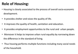 Role of Housing:
• Housing is closely associated to the process of overall socio-economic
development.
• It provides shelter and raises the quality of life.
• It improves the quality of health, sanitation and education.
• It provides employment opportunities to the rural and urban people.
• Moreover it helps to improve urban rural equality by narrowing down
the difference in the standard of living.
• Thus housing performs multiple functions including many social needs
of the household.
 