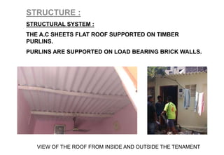 STRUCTURE :
STRUCTURAL SYSTEM :
THE A.C SHEETS FLAT ROOF SUPPORTED ON TIMBER
PURLINS.
PURLINS ARE SUPPORTED ON LOAD BEARING BRICK WALLS.
VIEW OF THE ROOF FROM INSIDE AND OUTSIDE THE TENAMENT
 