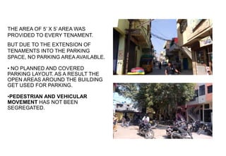 PARKING:
THE AREA OF 5’ X 5’ AREA WAS
PROVIDED TO EVERY TENAMENT.
BUT DUE TO THE EXTENSION OF
TENAMENTS INTO THE PARKING
SPACE, NO PARKING AREA AVAILABLE.
• NO PLANNED AND COVERED
PARKING LAYOUT. AS A RESULT THE
OPEN AREAS AROUND THE BUILDING
GET USED FOR PARKING.
•PEDESTRIAN AND VEHICULAR
MOVEMENT HAS NOT BEEN
SEGREGATED.
VIEW OF LANE
OPEN AREA USED FOR PARKING
 