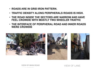 ROAD LAYOUT
• ROADS ARE IN GRID IRON PATTERN.
• TRAFFIC DENSITY ALONG PERIPHERALS ROADS IS HIGH.
• THE ROAD INSIDE THE SECTORS ARE NARROW AND HAVE
FEEL CROWDIE WITH MOSTLY TWO WHEELER TRAFFIC
• THE INTERFACE OF PERIPHERAL ROAD AND INNER ROADS
WERE CROWDIE
VIEW OF MAIN ROAD VIEW OF LANE
 