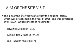 AIM OF THE SITE VISIT
• The aim of the site visit was to study the housing colony ,
which was established in the year of 1985, and was developed
by MHADA , which consists of housing for
• LOW INCOME GROUP ( L.I.G.)
• MIDDLE INCOME GROUP ( M.I.G)
• HIGH INCOME GROUP ( H.I.G)
 