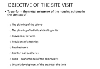 OBJECTIVE OF THE SITE VISIT
• To perform the critical assessment of the housing scheme in
the context of -
o The planning of the colony
o The planning of individual dwelling units
o Provision of services
o Provisions of amenities
o Road network
o Comfort and aesthetics
o Socio – economic mix of the community
o Organic development of the area over the time
 