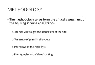 METHODOLOGY
• The methodology to perform the critical assessment of
the housing scheme consists of -
oThe site visit to get the actual feel of the site
oThe study of plans and layouts
oInterviews of the residents
oPhotographs and Video shooting
 