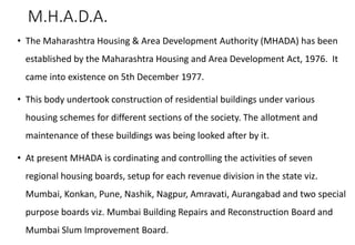 M.H.A.D.A.
• The Maharashtra Housing & Area Development Authority (MHADA) has been
established by the Maharashtra Housing and Area Development Act, 1976. It
came into existence on 5th December 1977.
• This body undertook construction of residential buildings under various
housing schemes for different sections of the society. The allotment and
maintenance of these buildings was being looked after by it.
• At present MHADA is cordinating and controlling the activities of seven
regional housing boards, setup for each revenue division in the state viz.
Mumbai, Konkan, Pune, Nashik, Nagpur, Amravati, Aurangabad and two special
purpose boards viz. Mumbai Building Repairs and Reconstruction Board and
Mumbai Slum Improvement Board.
 