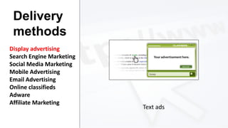 Delivery
methods
Display advertising
Search Engine Marketing
Social Media Marketing
Mobile Advertising
Email Advertising
Online classifieds
Adware
Affiliate Marketing

Text ads

 