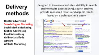 Delivery
methods
Display advertising
Search Engine Marketing
Social Media Marketing
Mobile Advertising
Email Advertising
Online classifieds
Adware
Affiliate Marketing

designed to increase a website's visibility in search
engine results pages (SERPs). Search engines
provide sponsored results and organic results
based on a web searcher's query.

 