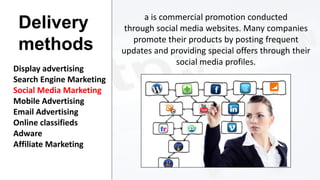 Delivery
methods
Display advertising
Search Engine Marketing
Social Media Marketing
Mobile Advertising
Email Advertising
Online classifieds
Adware
Affiliate Marketing

a is commercial promotion conducted
through social media websites. Many companies
promote their products by posting frequent
updates and providing special offers through their
social media profiles.

 