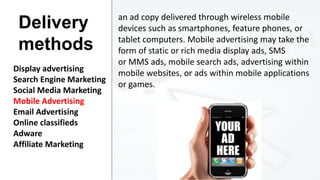 Delivery
methods
Display advertising
Search Engine Marketing
Social Media Marketing
Mobile Advertising
Email Advertising
Online classifieds
Adware
Affiliate Marketing

an ad copy delivered through wireless mobile
devices such as smartphones, feature phones, or
tablet computers. Mobile advertising may take the
form of static or rich media display ads, SMS
or MMS ads, mobile search ads, advertising within
mobile websites, or ads within mobile applications
or games.

 