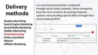 Delivery
methods
Display advertising
Search Engine Marketing
Social Media Marketing
Mobile Advertising
Email Advertising
Online classifieds
Adware
Affiliate Marketing

a is commercial promotion conducted
through social media websites. Many companies
promote their products by posting frequent
updates and providing special offers through their
social media profiles.

 