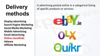 Delivery
methods
Display advertising
Search Engine Marketing
Social Media Marketing
Mobile Advertising
Email Advertising
Online classifieds
Adware
Affiliate Marketing

is advertising posted online in a categorical listing
of specific products or services.

 