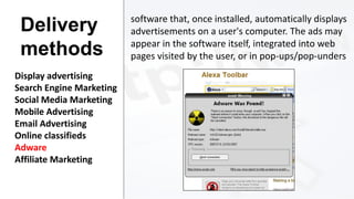 Delivery
methods
Display advertising
Search Engine Marketing
Social Media Marketing
Mobile Advertising
Email Advertising
Online classifieds
Adware
Affiliate Marketing

software that, once installed, automatically displays
advertisements on a user's computer. The ads may
appear in the software itself, integrated into web
pages visited by the user, or in pop-ups/pop-unders

 