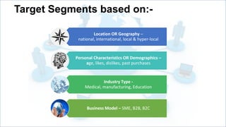 Target Segments based on:Location OR Geography –
national, international, local & hyper-local

Personal Characteristics OR Demographics –
age, likes, dislikes, past purchases

Industry Type Medical, manufacturing, Education

Business Model – SME, B2B, B2C

 
