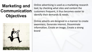 Marketing and
Communication
Objectives

Online advertising is used as a marketing research
tool, by checking what sites and content the
customers frequent, it thus becomes easier to
identify their demands & needs.
Online adverts are designed in a manner to create
awareness, Generate interest, Disseminate
information, Create an image, Create a strong
brand

 