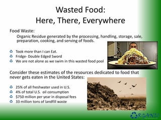 Wasted Food:
Here, There, Everywhere
Food Waste:
Organic Residue generated by the processing, handling, storage, sale,
preparation, cooking, and serving of foods.
Took more than I can Eat.
Fridge- Double Edged Sword
We are not alone as we swim in this wasted food pool
Consider these estimates of the resources dedicated to food that
never gets eaten in the United States:
25% of all freshwater used in U.S.
4% of total U.S. oil consumption
$750 million per year in disposal fees
33 million tons of landfill waste
 