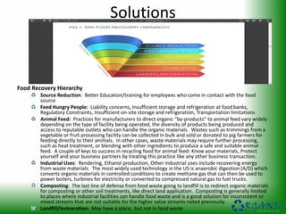 Solutions
Food Recovery Hierarchy
Source Reduction: Better Education/training for employees who come in contact with the food
source
Feed Hungry People: Liability concerns, Insufficient storage and refrigeration at food banks,
Regulatory Constraints, Insufficient on-site storage and refrigeration, Transportation limitations
Animal Feed: Practices for manufacturers to direct organic “by-products” to animal feed vary widely
depending on the type of facility being operated, the diversity of products being produced and
access to reputable outlets who can handle the organic materials. Wastes such as trimmings from a
vegetable or fruit processing facility can be collected in bulk and sold or donated to pig farmers for
feeding directly to their animals. In other cases, waste materials may require further processing,
such as heat treatment, or blending with other ingredients to produce a safe and suitable animal
feed. A couple of keys to success in recycling food for animal feed: Know your materials, Protect
yourself and your business partners by treating this practice like any other business transaction.
Industrial Uses: Rendering, Ethanol production, Other industrial uses include recovering energy
from waste materials. The most widely used technology in the US is anaerobic digestion (A/D) which
converts organic materials in controlled conditions to create methane gas that can then be used to
power boilers, turbines for electricity or converted to compressed natural gas to fuel trucks.
Composting: The last line of defense from food waste going to landfill is to redirect organic materials
for composting or other soil treatments, like direct land application. Composting is generally limited
to places where industrial facilities can handle food waste and is a good solution for inconsistent or
mixed streams that are not suitable for the higher value streams noted previously.
Landfill/Incineration: May have a place, but not in food waste
 