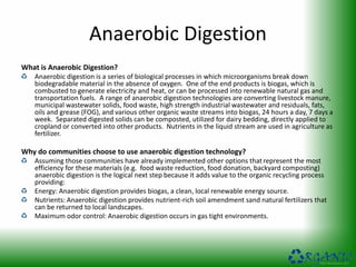 Anaerobic Digestion
What is Anaerobic Digestion?
Anaerobic digestion is a series of biological processes in which microorganisms break down
biodegradable material in the absence of oxygen. One of the end products is biogas, which is
combusted to generate electricity and heat, or can be processed into renewable natural gas and
transportation fuels. A range of anaerobic digestion technologies are converting livestock manure,
municipal wastewater solids, food waste, high strength industrial wastewater and residuals, fats,
oils and grease (FOG), and various other organic waste streams into biogas, 24 hours a day, 7 days a
week. Separated digested solids can be composted, utilized for dairy bedding, directly applied to
cropland or converted into other products. Nutrients in the liquid stream are used in agriculture as
fertilizer.
Why do communities choose to use anaerobic digestion technology?
Assuming those communities have already implemented other options that represent the most
efficiency for these materials (e.g. food waste reduction, food donation, backyard composting)
anaerobic digestion is the logical next step because it adds value to the organic recycling process
providing:
Energy: Anaerobic digestion provides biogas, a clean, local renewable energy source.
Nutrients: Anaerobic digestion provides nutrient-rich soil amendment sand natural fertilizers that
can be returned to local landscapes.
Maximum odor control: Anaerobic digestion occurs in gas tight environments.
 