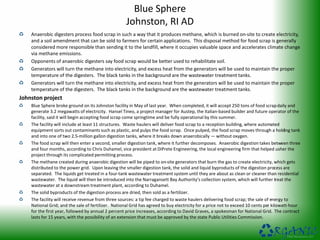 Blue Sphere
Johnston, RI AD
Anaerobic digesters process food scrap in such a way that it produces methane, which is burned on-site to create electricity,
and a soil amendment that can be sold to farmers for certain applications. This disposal method for food scrap is generally
considered more responsible than sending it to the landfill, where it occupies valuable space and accelerates climate change
via methane emissions.
Opponents of anaerobic digesters say food scrap would be better used to rehabilitate soil.
Generators will turn the methane into electricity, and excess heat from the generators will be used to maintain the proper
temperature of the digesters. The black tanks in the background are the wastewater treatment tanks.
Generators will turn the methane into electricity, and excess heat from the generators will be used to maintain the proper
temperature of the digesters. The black tanks in the background are the wastewater treatment tanks.
Johnston project
Blue Sphere broke ground on its Johnston facility in May of last year. When completed, it will accept 250 tons of food scrapdaily and
generate 3.2 megawatts of electricity. Hansel Tineo, a project manager for Austep, the Italian-based builder and future operator of the
facility, said it will begin accepting food scrap come springtime and be fully operational by this summer.
The facility will include at least 11 structures. Waste haulers will deliver food scrap to a reception building, where automated
equipment sorts out contaminants such as plastic, and pulps the food scrap. Once pulped, the food scrap moves through a holding tank
and into one of two 2.5-million gallon digestion tanks, where it breaks down anaerobically — without oxygen.
The food scrap will then enter a second, smaller digestion tank, where it further decomposes. Anaerobic digestion takes between three
and four months, according to Chris Duhamel, vice president at DiPrete Engineering, the local engineering firm that helped usher the
project through its complicated permitting process.
The methane created during anaerobic digestion will be piped to on-site generators that burn the gas to create electricity, which gets
distributed to the power grid. Upon leaving the smaller digestion tank, the solid and liquid byproducts of the digestion process are
separated. The liquids get treated in a four-tank wastewater treatment system until they are about as clean or cleaner than residential
wastewater. The liquid will then be introduced into the Narragansett Bay Authority’s collection system, which will further treat the
wastewater at a downstream treatment plant, according to Duhamel.
The solid byproducts of the digestion process are dried, then sold as a fertilizer.
The facility will receive revenue from three sources: a tip fee charged to waste haulers delivering food scrap; the sale of energy to
National Grid; and the sale of fertilizer. National Grid has agreed to buy electricity for a price not to exceed 10 cents per kilowatt-hour
for the first year, followed by annual 2 percent price increases, according to David Graves, a spokesman for National Grid. The contract
lasts for 15 years, with the possibility of an extension that must be approved by the state Public Utilities Commission.
 